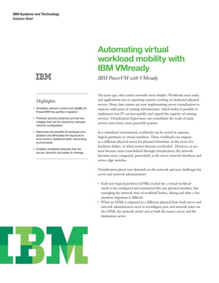 IBM Systems and Technology
Solution Brief
Automating virtual
workload mobility with
IBM VMready
IBM PowerVM with VMready
Highlights
●● ● ●
Simplifies network control and visibility for
PowerVM® live partition migration
●● ● ●
Prevents security breaches and service
outages that can be caused by improper
network configuration
●● ● ●
Maximizes the benefits of workload virtu-
alization and eliminates the exposure to
error found in traditional static networking
environments
●● ● ●
Enables virtualized networks that are
secure, dynamic and easier to manage
Ten years ago, data center networks were simpler. Workloads were static,
and applications ran on operating systems residing on dedicated physical
servers. Many data centers are now implementing server virtualization to
improve utilization of existing infrastructure, which makes it possible to
implement new IT services quickly and expand the capacity of existing
services. Virtualization hypervisors can consolidate the work of many
servers onto fewer, more powerful systems.
In a virtualized environment, workloads can be stored in separate,
logical partitions or virtual machines. These workloads can migrate
to a different physical server for planned downtime, in the event of a
hardware failure, or when servers become overloaded. However, as sys-
tems become more consolidated through virtualization, the network
becomes more congested, particularly at the server network interfaces and
server edge switches.
Virtualization places new demands on the network and new challenges for
server and network administrators:
●● ●
Each new logical partition (LPAR) created for a virtual workload
needs to be configured and maintained like any physical machine, but
managing the network state of workload before, during and after a live
partition migration is difficult.
●● ●
When an LPAR is migrated to a different physical host, both server and
network administrators need to reconfigure port and network states on
the LPAR, the network switch and at both the source server and the
destination server.
 