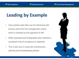 Leading	
  by	
  Example	
  
•  Care workers take their cue for interacting with
service users from the management culture
which is forested by this approach to HR
•  When assessed and triangulated data methods a
consistent view of compliance is obtained
•  This is also true in areas like maintenance,
catering and housekeeping policies
 