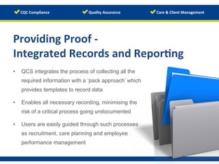 Providing	
  Proof	
  -­‐	
  	
  
Integrated	
  Records	
  and	
  Repor/ng	
  
	
  •  QCS integrates the process of collecting all the
required information with a ‘pack approach’ which
provides templates to record data
•  Enables all necessary recording, minimising the
risk of a critical process going undocumented
•  Users are easily guided through such processes
as recruitment, care planning and employee
performance management
 