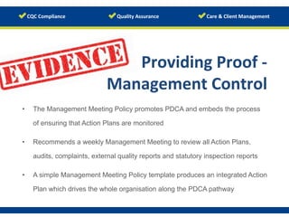 www.123rf.com/photo_19411833	
  
Providing	
  Proof	
  -­‐	
  	
  
Management	
  Control	
  
	
  •  The Management Meeting Policy promotes PDCA and embeds the process
of ensuring that Action Plans are monitored
•  Recommends a weekly Management Meeting to review all Action Plans,
audits, complaints, external quality reports and statutory inspection reports
•  A simple Management Meeting Policy template produces an integrated Action
Plan which drives the whole organisation along the PDCA pathway
	
  
 