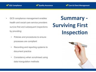www.123rf.com/photo_18919820	
  
Summary	
  -­‐	
  
Surviving	
  First	
  
Inspec/on	
  
	
  
•  QCS compliance management enables
health and social care service providers
survive first and subsequent inspections
by providing:
•  Policies and procedures to ensure
processes are compliant
•  Recording and reporting systems to
document practice
•  Consistency when scrutinised using
data triangulation methods
 