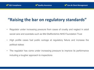 “Raising	
  the	
  bar	
  on	
  regulatory	
  standards”	
  
	
  
•  Regulator under increasing pressure from cases of cruelty and neglect in adult
social care and scandals such as Mid Staffordshire NHS Foundation Trust
•  High profile cases fuel public outrage at regulatory failure and increase the
political stakes
•  The regulator has come under increasing pressure to improve its performance
including a tougher approach to inspections
 
