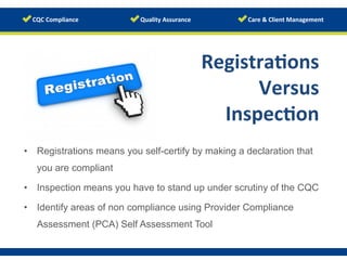 Registra/ons	
  
Versus	
  
Inspec/on	
  
•  Registrations means you self-certify by making a declaration that
you are compliant
•  Inspection means you have to stand up under scrutiny of the CQC
•  Identify areas of non compliance using Provider Compliance
Assessment (PCA) Self Assessment Tool
www.123rf.com/photo_12687606	
  
 