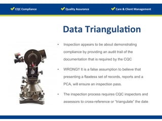 Data	
  Triangula/on	
  
	
  •  Inspection appears to be about demonstrating
compliance by providing an audit trail of the
documentation that is required by the CQC
•  WRONG!! It is a false assumption to believe that
presenting a flawless set of records, reports and a
PCA, will ensure an inspection pass.
•  The inspection process requires CQC inspectors and
assessors to cross-reference or “triangulate” the datewww.123rf.com/photo_12910146	
  
 