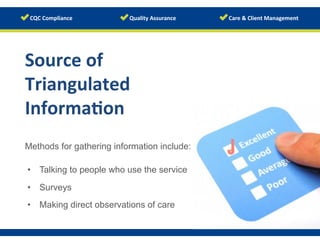 www.123rf.com/photo_9594641	
  
Methods for gathering information include:
Source	
  of	
  
Triangulated	
  
Informa/on	
  
•  Talking to people who use the service
•  Surveys
•  Making direct observations of care
 