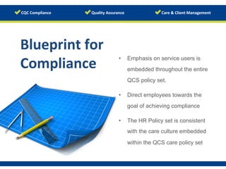 Blueprint	
  for	
  
Compliance	
  
•  Emphasis on service users is
embedded throughout the entire
QCS policy set.
•  Direct employees towards the
goal of achieving compliance
•  The HR Policy set is consistent
with the care culture embedded
within the QCS care policy set
 