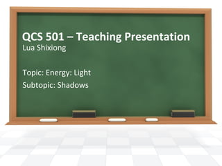QCS 501 – Teaching Presentation
Lua Shixiong

Topic: Energy: Light
Subtopic: Shadows
 