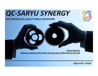 QC-SARYU	SYNERGY
FOR	STATION	LEVEL	QUALITY	CIRCLE	CONVENTION
O&M-NTPC	TANDA
A	Case	Study	for
Reducing	chocking	of	RC	Feeder	&	Centre	pipe	of	Mill	G	due	to	wet	coal
SARYU	SYNERGY
Better Together
 