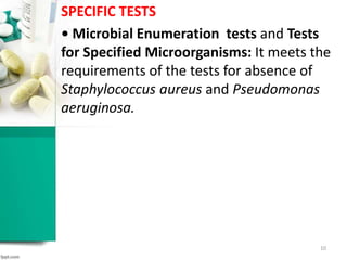 SPECIFIC TESTS
• Microbial Enumeration tests and Tests
for Specified Microorganisms: It meets the
requirements of the tests for absence of
Staphylococcus aureus and Pseudomonas
aeruginosa.
10
 
