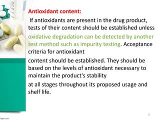 Antioxidant content:
If antioxidants are present in the drug product,
tests of their content should be established unless
oxidative degradation can be detected by another
test method such as impurity testing. Acceptance
criteria for antioxidant
content should be established. They should be
based on the levels of antioxidant necessary to
maintain the product's stability
at all stages throughout its proposed usage and
shelf life.
11
 