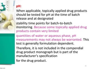 pH:
When applicable, topically applied drug products
should be tested for pH at the time of batch
release and at designated
stability time points for batch-to-batch
monitoring. Because some topically applied drug
products contain very limited
quantities of water or aqueous phase, pH
measurements may not always be warranted. This
test is generally formulation dependent.
Therefore, it is not included in the compendial
drug product monograph but is part of the
manufacturer's specification
for the drug product.
21
 