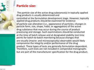 Particle size:
The particle size of the active drug substance(s) in topically applied
drug products is usually determined and
controlled at the formulation development stage. However, topically
applied drug products should be examined for evidence
of particle size alteration (i.e., appearance of particles; changes in
particle form, size, shape, habit, or aggregation) of the active
drug substance that may occur during the course of product
processing and storage. Such examinations should be conducted
at the time of batch release and at designated stability test time
points for batch-to-batch monitoring because changes that
are visually (macro- and microscopically) observable would likely
compromise the integrity and/or performance of the drug
product. These types of tests are generally formulation dependent.
Therefore, such tests are not included in compendial monographs
but are part of the manufacturer specification for the drug product.
22
 