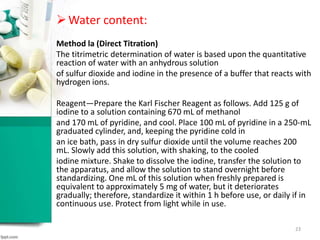 Water content:
Method la (Direct Titration)
The titrimetric determination of water is based upon the quantitative
reaction of water with an anhydrous solution
of sulfur dioxide and iodine in the presence of a buffer that reacts with
hydrogen ions.
Reagent—Prepare the Karl Fischer Reagent as follows. Add 125 g of
iodine to a solution containing 670 mL of methanol
and 170 mL of pyridine, and cool. Place 100 mL of pyridine in a 250-mL
graduated cylinder, and, keeping the pyridine cold in
an ice bath, pass in dry sulfur dioxide until the volume reaches 200
mL. Slowly add this solution, with shaking, to the cooled
iodine mixture. Shake to dissolve the iodine, transfer the solution to
the apparatus, and allow the solution to stand overnight before
standardizing. One mL of this solution when freshly prepared is
equivalent to approximately 5 mg of water, but it deteriorates
gradually; therefore, standardize it within 1 h before use, or daily if in
continuous use. Protect from light while in use.
23
 
