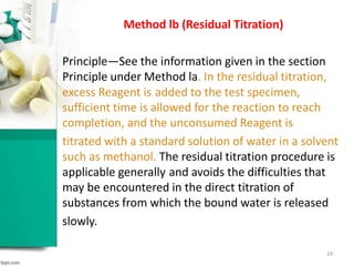 Method lb (Residual Titration)
Principle—See the information given in the section
Principle under Method la. In the residual titration,
excess Reagent is added to the test specimen,
sufficient time is allowed for the reaction to reach
completion, and the unconsumed Reagent is
titrated with a standard solution of water in a solvent
such as methanol. The residual titration procedure is
applicable generally and avoids the difficulties that
may be encountered in the direct titration of
substances from which the bound water is released
slowly.
24
 