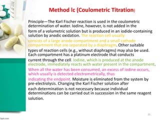 Method lc (Coulometric Titration)
Principle—The Karl Fischer reaction is used in the coulometric
determination of water. Iodine, however, is not added in the
form of a volumetric solution but is produced in an iodide-containing
solution by anodic oxidation. The reaction cell usually
consists of a large anode compartment and a small cathode
compartment that are separated by a diaphragm. Other suitable
types of reaction cells (e.g., without diaphragms) may also be used.
Each compartment has a platinum electrode that conducts
current through the cell. Iodine, which is produced at the anode
electrode, immediately reacts with water present in the compartment.
When all the water has been consumed, an excess of iodine occurs,
which usually is detected electrometrically, thus
indicating the endpoint. Moisture is eliminated from the system by
pre-electrolysis. Changing the Karl Fischer solution after
each determination is not necessary because individual
determinations can be carried out in succession in the same reagent
solution.
25
 