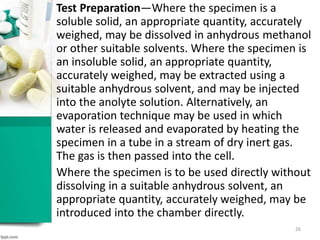 Test Preparation—Where the specimen is a
soluble solid, an appropriate quantity, accurately
weighed, may be dissolved in anhydrous methanol
or other suitable solvents. Where the specimen is
an insoluble solid, an appropriate quantity,
accurately weighed, may be extracted using a
suitable anhydrous solvent, and may be injected
into the anolyte solution. Alternatively, an
evaporation technique may be used in which
water is released and evaporated by heating the
specimen in a tube in a stream of dry inert gas.
The gas is then passed into the cell.
Where the specimen is to be used directly without
dissolving in a suitable anhydrous solvent, an
appropriate quantity, accurately weighed, may be
introduced into the chamber directly.
26
 