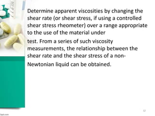 Determine apparent viscosities by changing the
shear rate (or shear stress, if using a controlled
shear stress rheometer) over a range appropriate
to the use of the material under
test. From a series of such viscosity
measurements, the relationship between the
shear rate and the shear stress of a non-
Newtonian liquid can be obtained.
32
 
