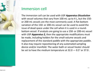 Immersion cell
The immersion cell can be used with USP Apparatus Dissolution
with vessel volumes that vary from 100 mL up to 4 L, but the 150-
or 200-mL vessels are the most commonly used. A flat-bottom
variation of the 150- or 200-mL vessel can be used to avoid the
issue of dead space under the cell when it is used in a round-
bottom vessel. If analysts are going to use a 150- or 200-mL vessel
with USP Apparatus 2, then the appropriate modifications must
be made, including holders for the small-volume vessels and
replacement of the standard paddle with the appropriate paddle.
It also may require repositioning of any automated sampling
device and/or manifold. The water bath or vessel heater should
be set to have the medium temperature at 32.0 ― 0.5° or 37.0 .
42
 