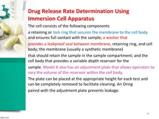 45
Drug Release Rate Determination Using
Immersion Cell Apparatus
The cell consists of the following components
a retaining or lock ring that secures the membrane to the cell body
and ensures full contact with the sample; a washer that
provides a leakproof seal between membrane, retaining ring, and cell
body; the membrane (usually a synthetic membrane)
that should retain the sample in the sample compartment; and the
cell body that provides a variable depth reservoir for the
sample. Model A also has an adjustment plate that allows operators to
vary the volume of the reservoir within the cell body.
The plate can be placed at the appropriate height for each test and
can be completely removed to facilitate cleaning. An Oring
paired with the adjustment plate prevents leakage.
 