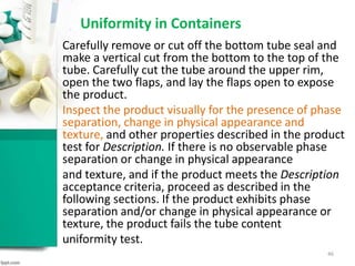 Uniformity in Containers
Carefully remove or cut off the bottom tube seal and
make a vertical cut from the bottom to the top of the
tube. Carefully cut the tube around the upper rim,
open the two flaps, and lay the flaps open to expose
the product.
Inspect the product visually for the presence of phase
separation, change in physical appearance and
texture, and other properties described in the product
test for Description. If there is no observable phase
separation or change in physical appearance
and texture, and if the product meets the Description
acceptance criteria, proceed as described in the
following sections. If the product exhibits phase
separation and/or change in physical appearance or
texture, the product fails the tube content
uniformity test.
46
 