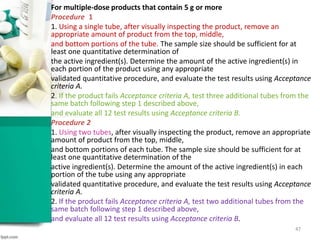 For multiple-dose products that contain 5 g or more
Procedure 1
1. Using a single tube, after visually inspecting the product, remove an
appropriate amount of product from the top, middle,
and bottom portions of the tube. The sample size should be sufficient for at
least one quantitative determination of
the active ingredient(s). Determine the amount of the active ingredient(s) in
each portion of the product using any appropriate
validated quantitative procedure, and evaluate the test results using Acceptance
criteria A.
2. If the product fails Acceptance criteria A, test three additional tubes from the
same batch following step 1 described above,
and evaluate all 12 test results using Acceptance criteria B.
Procedure 2
1. Using two tubes, after visually inspecting the product, remove an appropriate
amount of product from the top, middle,
and bottom portions of each tube. The sample size should be sufficient for at
least one quantitative determination of the
active ingredient(s). Determine the amount of the active ingredient(s) in each
portion of the tube using any appropriate
validated quantitative procedure, and evaluate the test results using Acceptance
criteria A.
2. If the product fails Acceptance criteria A, test two additional tubes from the
same batch following step 1 described above,
and evaluate all 12 test results using Acceptance criteria B.
47
 