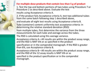 For multiple-dose products that contain less than 5 g of product
1. Test the top and bottom portions of two tubes using Procedure 7 or
Procedure 2 as described above. Evaluate the test
results using Acceptance criteria A.
2. If the product fails Acceptance criteria A, test two additional tubes
from the same batch following step 1 described above,
and evaluate all eight test results using Acceptance criteria B.
Tube (container) content uniformity test acceptance criteria: In
determining the relative standard deviation (RSD)
from multiple tubes, first determine the variance from the three
measurements for each tube and average across the tubes.
The RSD is calculated using this average variance.
Acceptance criteria A—All results are within the product assay range,
and the RSD is NMT 6% or as specified in the product
specification or in the compendial monograph. If the RSD is greater
than 6%, use Acceptance criteria B.
Acceptance criteria B—All results are within the product assay range,
and the RSD of the 12 assay results is NMT 6% or as
specified in the product specification or in the compendial
monograph.
48
 