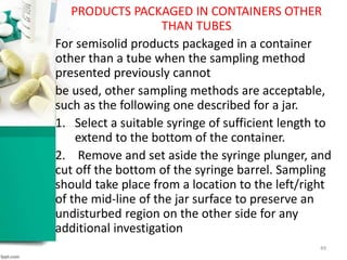 PRODUCTS PACKAGED IN CONTAINERS OTHER
THAN TUBES
For semisolid products packaged in a container
other than a tube when the sampling method
presented previously cannot
be used, other sampling methods are acceptable,
such as the following one described for a jar.
1. Select a suitable syringe of sufficient length to
extend to the bottom of the container.
2. Remove and set aside the syringe plunger, and
cut off the bottom of the syringe barrel. Sampling
should take place from a location to the left/right
of the mid-line of the jar surface to preserve an
undisturbed region on the other side for any
additional investigation
49
 