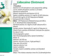 Lidocaine OintmentASSAY
• Procedure
Solution A: 0.1% phosphoric acid, prepared by adding
1.0 mL of 85% phosphoric acid to 1 L of water.
Solution B: Acetonitrile
Diluent: Acetonitrile and Solution A (1:1)
System suitability solution: 0.1 mg/mL of USP Lidocaine
RS and 0.04 mg/mL of USP Ropivacaine Related
Compound A RS in Diluent
[Note—USP Ropivacaine Related Compound A RS is
2 , 6 -dimethylaniline hydrochloride.]
Standard solution: 0.1 mg/mL of USP Lidocaine RS in
Diluent
Sample solution: Nominally 0.1 mg/mL of lidocaine in
Diluent from a portion of Ointment. Sonicate the solution
for about 5 min.
Chromatographic system
(See Chromatography (621), System Suitability.)
Mode: LC
Detector: UV 210 nm
Column: 4.6-mm x 15-cm; 5-jjjti packing L1
Flow rate: 0.8 mL/min
Injection volume: 5 jiL
System suitability
Samples: System suitability solution and Standard
solution
[Note—The relative retention times for 2,6-dimethylaniline 5
 
