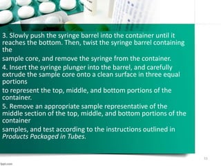 3. Slowly push the syringe barrel into the container until it
reaches the bottom. Then, twist the syringe barrel containing
the
sample core, and remove the syringe from the container.
4. Insert the syringe plunger into the barrel, and carefully
extrude the sample core onto a clean surface in three equal
portions
to represent the top, middle, and bottom portions of the
container.
5. Remove an appropriate sample representative of the
middle section of the top, middle, and bottom portions of the
container
samples, and test according to the instructions outlined in
Products Packaged in Tubes.
51
 