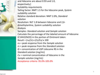 .
and lidocaine are about 0.93 and 1.0,
respectively.]
Suitability requirements
Tailing factor: NMT 1.5 for the lidocaine peak, System
suitability solution
Relative standard deviation: NMT 2.0%, Standard
solution
Resolution: NLT 1.8 between lidocaine and 2,6-
dimethylaniline, System suitability solution
Analysis
Samples: Standard solution and Sample solution
Calculate the percentage of the labeled amount of lidocaine
(C14H22N2O) in the portion of Ointment taken:
Result = (ru//s) x (Cs/Cu) x 100
ru = peak response from the Sample solution
rs = peak response from the Standard solution
Q = concentration of USP Lidocaine RS in the
Standard solution (mg/mL)
Cu = nominal concentration of lidocaine in the
Sample solution (mg/mL)
Acceptance criteria: 95.0%-105.0%
6
 