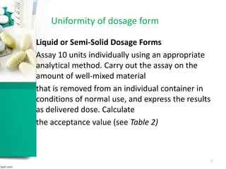 Liquid or Semi-Solid Dosage Forms
Assay 10 units individually using an appropriate
analytical method. Carry out the assay on the
amount of well-mixed material
that is removed from an individual container in
conditions of normal use, and express the results
as delivered dose. Calculate
the acceptance value (see Table 2)
Uniformity of dosage form
7
 