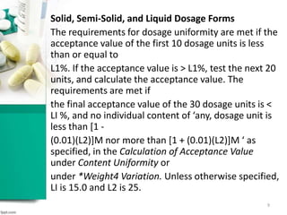 Solid, Semi-Solid, and Liquid Dosage Forms
The requirements for dosage uniformity are met if the
acceptance value of the first 10 dosage units is less
than or equal to
L1%. If the acceptance value is > L1%, test the next 20
units, and calculate the acceptance value. The
requirements are met if
the final acceptance value of the 30 dosage units is <
LI %, and no individual content of ‘any, dosage unit is
less than [1 -
(0.01)(L2)]M nor more than [1 + (0.01)(L2)]M ‘ as
specified, in the Calculation of Acceptance Value
under Content Uniformity or
under *Weight4 Variation. Unless otherwise specified,
LI is 15.0 and L2 is 25.
9
 