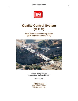 Quality Control System
                                   i




Quality Control System
        (Q C S)
  User Manual and Training Guide
   (QCS Software Version 2.38)




        Folsom Bridge Project
     Sacramento District - CESPK

             19 January 2011



            RMS Center
          (760) 247-0217 - Voice
           (760) 247-2547 - Fax
 