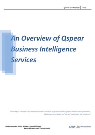Qspear Whitepaper 2014
Helping Customers Realize Business Potential Through
Business Process and IT Transformation
An Overview of Qspear
Business Intelligence
Services
Without BI, a company runs the risk of making critical decisions based on insufficient or inaccurate information.
Making decisions based on "gut feel" will not get the job done !!
Qspear Whitepaper 2014
Helping Customers Realize Business Potential Through
Business Process and IT Transformation
An Overview of Qspear
Business Intelligence
Services
Without BI, a company runs the risk of making critical decisions based on insufficient or inaccurate information.
Making decisions based on "gut feel" will not get the job done !!
Qspear Whitepaper 2014
Helping Customers Realize Business Potential Through
Business Process and IT Transformation
An Overview of Qspear
Business Intelligence
Services
Without BI, a company runs the risk of making critical decisions based on insufficient or inaccurate information.
Making decisions based on "gut feel" will not get the job done !!
 