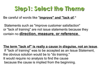 Be careful of words like "improve" and "lack of.“
Statements such as "improve customer satisfaction"
or "lack of training" are not issue statements because they
contain no direction, measure, or reference.
The term "lack of" is really a cause in disguise, not an issue.
If "lack of training" was to be accepted as an Issue Statement,
the obvious solution would be to "do training."
It would require no analysis to find the cause
because the cause is implied from the beginning.
Step1: Select the ThemeStep1: Select the Theme
 