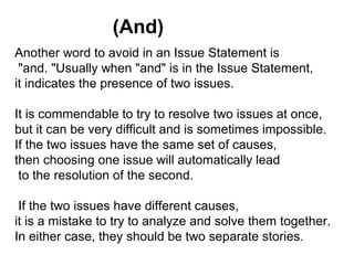 Another word to avoid in an Issue Statement is
"and. "Usually when "and" is in the Issue Statement,
it indicates the presence of two issues.
It is commendable to try to resolve two issues at once,
but it can be very difficult and is sometimes impossible.
If the two issues have the same set of causes,
then choosing one issue will automatically lead
to the resolution of the second.
If the two issues have different causes,
it is a mistake to try to analyze and solve them together.
In either case, they should be two separate stories.
(And)
 