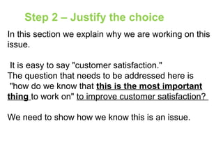 In this section we explain why we are working on this
issue.
It is easy to say "customer satisfaction."
The question that needs to be addressed here is
"how do we know that this is the most important
thing to work on" to improve customer satisfaction?
We need to show how we know this is an issue.
Step 2 – Justify the choice
 