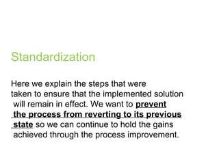 Standardization
Here we explain the steps that were
taken to ensure that the implemented solution
will remain in effect. We want to prevent
the process from reverting to its previous
state so we can continue to hold the gains
achieved through the process improvement.
 