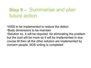 Step 9 – Summarise and plan
future action
•WSS to be implemented to reduce the defect
•Body dimensions to be maintain
•Solution no. 4 will be required for eliminating the problem
but the cost will be more so it will be implemented in due
course till then all the other solution are implemented by
concern people. SOS writing is completed
 