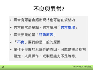 不良與異常?
• 異常有可能會超出規格也可能在規格內
• 異常通常是單點，異常要用「異常處理」
• 異常要找的是「特殊原因」
• 「不良」要找的是一般的原因
• 慢性不良屬於系統性的原因，可能是機台期初
設定、人員操作、或製程能力不足等等.
M.C.CHIEN July 2009.14
 