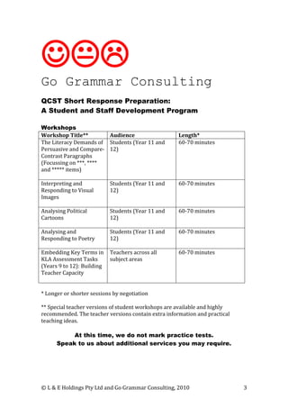
Go Grammar Consulting
QCST Short Response Preparation:
A Student and Staff Development Program

Workshops
Workshop Title**        Audience                     Length*
The Literacy Demands of Students (Year 11 and        60-70 minutes
Persuasive and Compare- 12)
Contrast Paragraphs
(Focussing on ***, ****
and ***** items)

Interpreting and            Students (Year 11 and    60-70 minutes
Responding to Visual        12)
Images

Analysing Political         Students (Year 11 and    60-70 minutes
Cartoons                    12)

Analysing and               Students (Year 11 and    60-70 minutes
Responding to Poetry        12)

Embedding Key Terms in      Teachers across all      60-70 minutes
KLA Assessment Tasks        subject areas
(Years 9 to 12): Building
Teacher Capacity


* Longer or shorter sessions by negotiation

** Special teacher versions of student workshops are available and highly
recommended. The teacher versions contain extra information and practical
teaching ideas.

           At this time, we do not mark practice tests.
      Speak to us about additional services you may require.




© L & E Holdings Pty Ltd and Go Grammar Consulting, 2010                    3
 