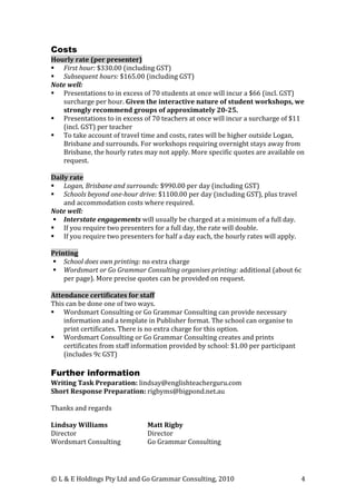 Costs
Hourly rate (per presenter)
 First hour: $330.00 (including GST)
 Subsequent hours: $165.00 (including GST)
Note well:
 Presentations to in excess of 70 students at once will incur a $66 (incl. GST)
   surcharge per hour. Given the interactive nature of student workshops, we
   strongly recommend groups of approximately 20-25.
 Presentations to in excess of 70 teachers at once will incur a surcharge of $11
   (incl. GST) per teacher
 To take account of travel time and costs, rates will be higher outside Logan,
   Brisbane and surrounds. For workshops requiring overnight stays away from
   Brisbane, the hourly rates may not apply. More specific quotes are available on
   request.

Daily rate
 Logan, Brisbane and surrounds: $990.00 per day (including GST)
 Schools beyond one-hour drive: $1100.00 per day (including GST), plus travel
    and accommodation costs where required.
Note well:
  Interstate engagements will usually be charged at a minimum of a full day.
 If you require two presenters for a full day, the rate will double.
 If you require two presenters for half a day each, the hourly rates will apply.

Printing
 School does own printing: no extra charge
 Wordsmart or Go Grammar Consulting organises printing: additional (about 6c
    per page). More precise quotes can be provided on request.

Attendance certificates for staff
This can be done one of two ways.
 Wordsmart Consulting or Go Grammar Consulting can provide necessary
    information and a template in Publisher format. The school can organise to
    print certificates. There is no extra charge for this option.
 Wordsmart Consulting or Go Grammar Consulting creates and prints
    certificates from staff information provided by school: $1.00 per participant
    (includes 9c GST)

Further information
Writing Task Preparation: lindsay@englishteacherguru.com
Short Response Preparation: rigbyms@bigpond.net.au

Thanks and regards

Lindsay Williams               Matt Rigby
Director                       Director
Wordsmart Consulting           Go Grammar Consulting




© L & E Holdings Pty Ltd and Go Grammar Consulting, 2010                            4
 
