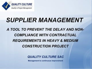SUPPLIER MANAGEMENT
A TOOL TO PREVENT THE DELAY AND NON-
COMPLIANCE WITH CONTRACTUAL
REQUIREMENTS IN HEAVY & MEDIUM
CONSTRUCTION PROJECT
QUALITY CULTURE SAC
Management to continuous improvement
 