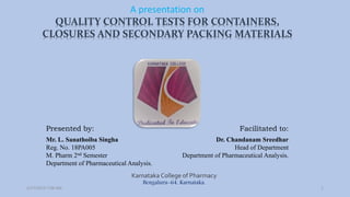 Presented by: Facilitated to:
Mr. L. Sanathoiba Singha
Reg. No. 18PA005
M. Pharm 2nd Semester
Department of Pharmaceutical Analysis.
Dr. Chandanam Sreedhar
Head of Department
Department of Pharmaceutical Analysis.
A presentation on
Karnataka College of Pharmacy
Bengaluru-64, Karnataka.
1
QUALITY CONTROL TESTS FOR CONTAINERS,
CLOSURES AND SECONDARY PACKING MATERIALS
2/27/2019 7:08 AM
 