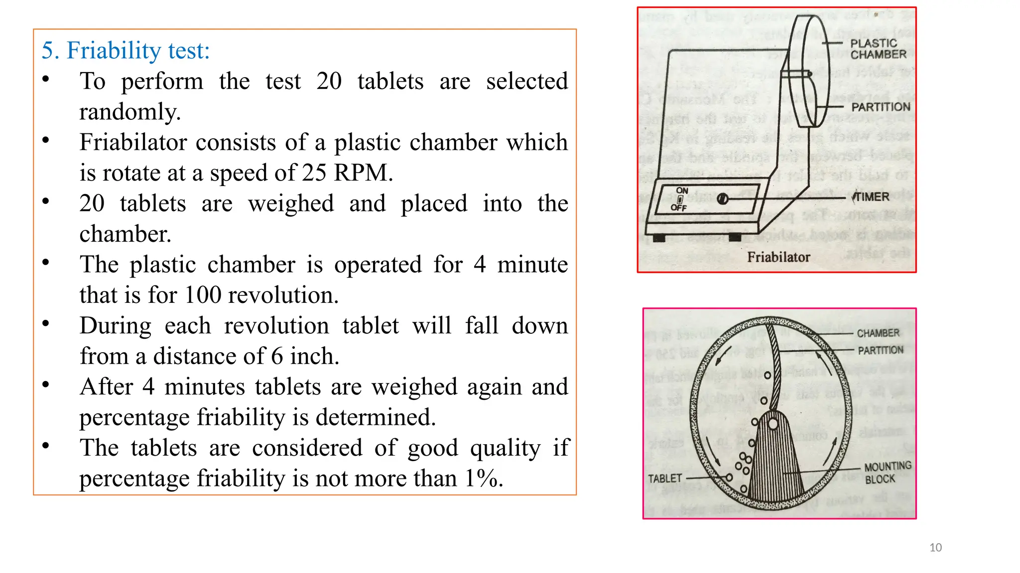 10
5. Friability test:
• To perform the test 20 tablets are selected
randomly.
• Friabilator consists of a plastic chamber which
is rotate at a speed of 25 RPM.
• 20 tablets are weighed and placed into the
chamber.
• The plastic chamber is operated for 4 minute
that is for 100 revolution.
• During each revolution tablet will fall down
from a distance of 6 inch.
• After 4 minutes tablets are weighed again and
percentage friability is determined.
• The tablets are considered of good quality if
percentage friability is not more than 1%.
 