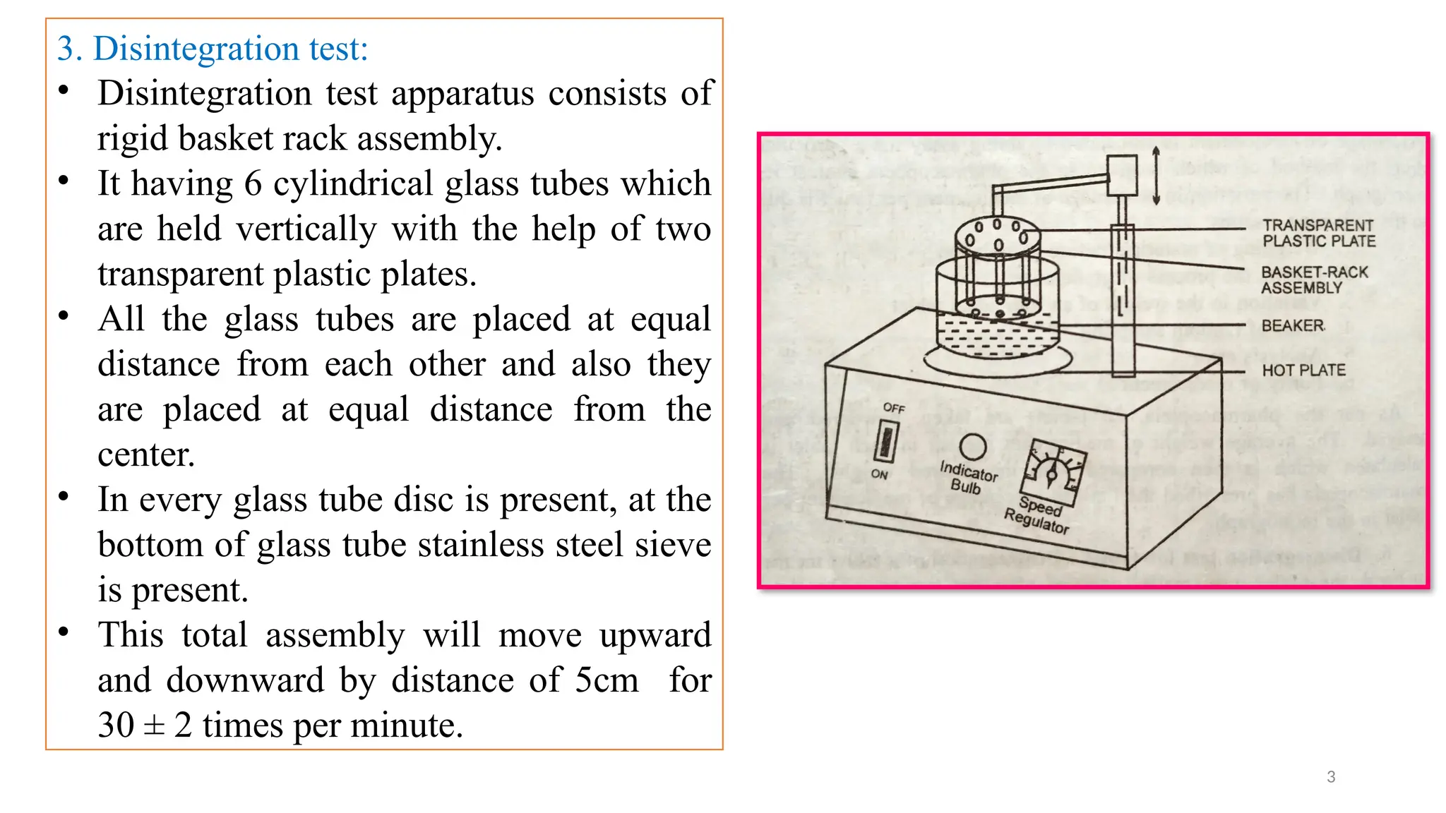 3
3. Disintegration test:
• Disintegration test apparatus consists of
rigid basket rack assembly.
• It having 6 cylindrical glass tubes which
are held vertically with the help of two
transparent plastic plates.
• All the glass tubes are placed at equal
distance from each other and also they
are placed at equal distance from the
center.
• In every glass tube disc is present, at the
bottom of glass tube stainless steel sieve
is present.
• This total assembly will move upward
and downward by distance of 5cm for
30 ± 2 times per minute.
 