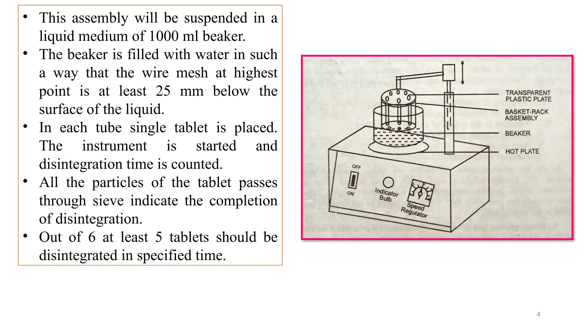 4
• This assembly will be suspended in a
liquid medium of 1000 ml beaker.
• The beaker is filled with water in such
a way that the wire mesh at highest
point is at least 25 mm below the
surface of the liquid.
• In each tube single tablet is placed.
The instrument is started and
disintegration time is counted.
• All the particles of the tablet passes
through sieve indicate the completion
of disintegration.
• Out of 6 at least 5 tablets should be
disintegrated in specified time.
 