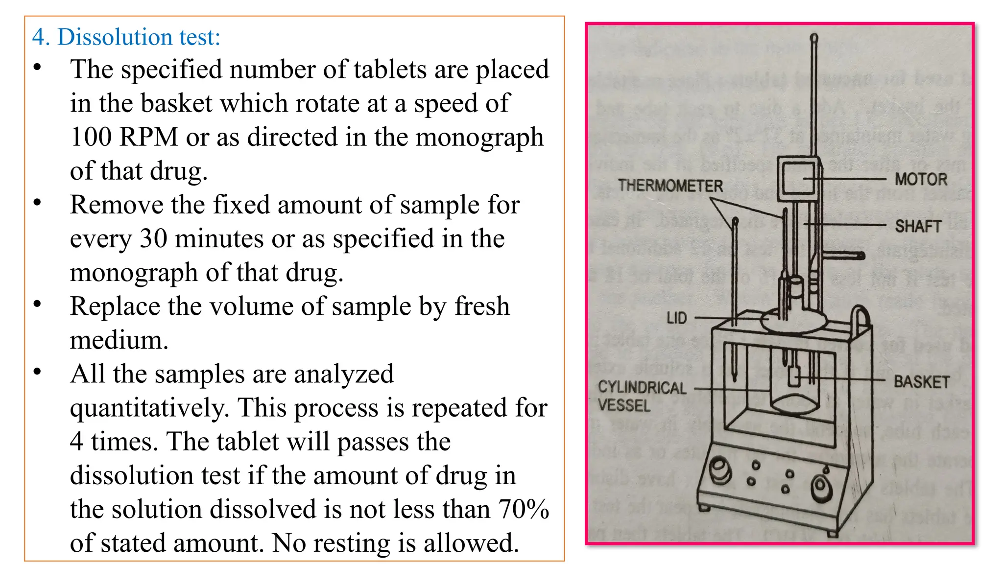 6
4. Dissolution test:
• The specified number of tablets are placed
in the basket which rotate at a speed of
100 RPM or as directed in the monograph
of that drug.
• Remove the fixed amount of sample for
every 30 minutes or as specified in the
monograph of that drug.
• Replace the volume of sample by fresh
medium.
• All the samples are analyzed
quantitatively. This process is repeated for
4 times. The tablet will passes the
dissolution test if the amount of drug in
the solution dissolved is not less than 70%
of stated amount. No resting is allowed.
 