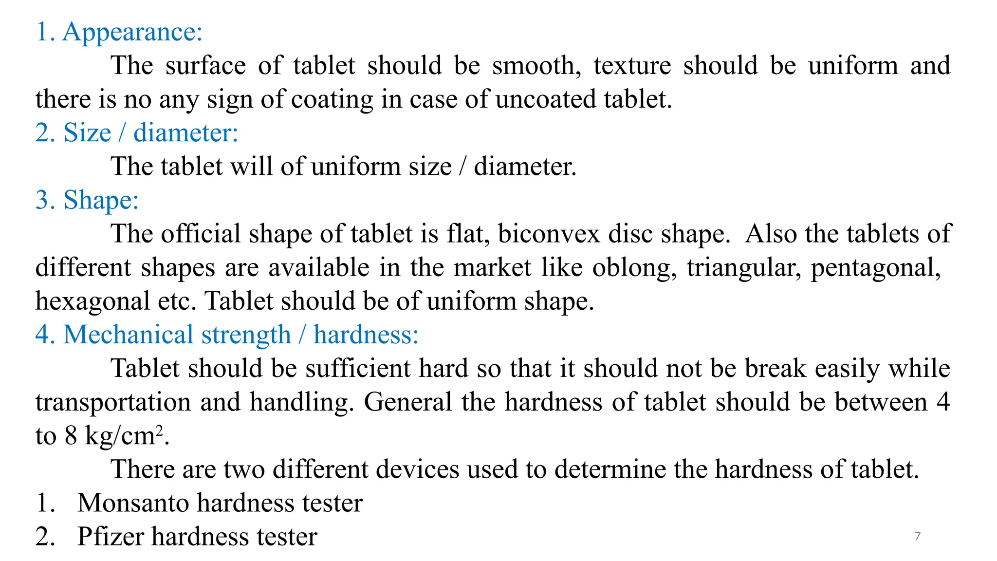 7
1. Appearance:
The surface of tablet should be smooth, texture should be uniform and
there is no any sign of coating in case of uncoated tablet.
2. Size / diameter:
The tablet will of uniform size / diameter.
3. Shape:
The official shape of tablet is flat, biconvex disc shape. Also the tablets of
different shapes are available in the market like oblong, triangular, pentagonal,
hexagonal etc. Tablet should be of uniform shape.
4. Mechanical strength / hardness:
Tablet should be sufficient hard so that it should not be break easily while
transportation and handling. General the hardness of tablet should be between 4
to 8 kg/cm2
.
There are two different devices used to determine the hardness of tablet.
1. Monsanto hardness tester
2. Pfizer hardness tester
 