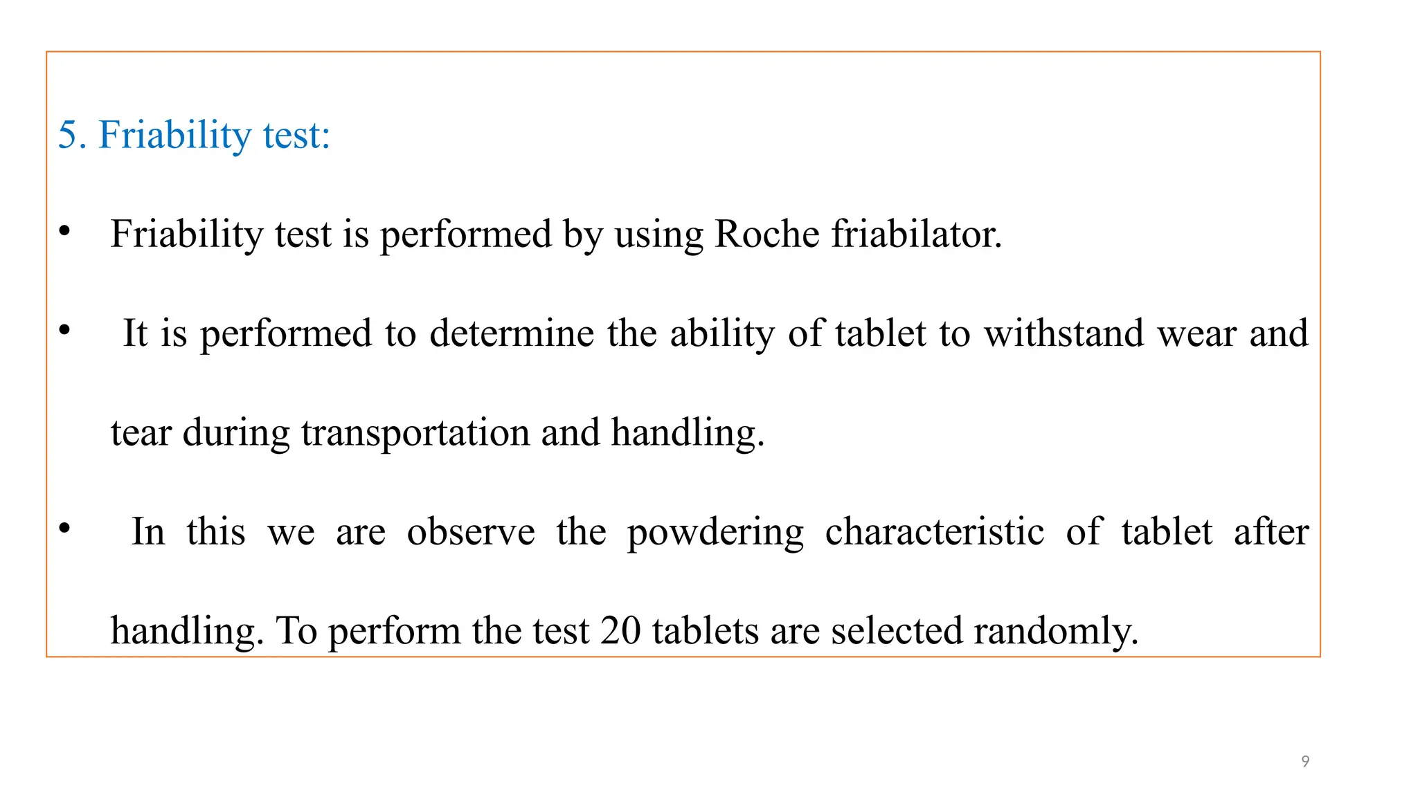 9
5. Friability test:
• Friability test is performed by using Roche friabilator.
• It is performed to determine the ability of tablet to withstand wear and
tear during transportation and handling.
• In this we are observe the powdering characteristic of tablet after
handling. To perform the test 20 tablets are selected randomly.
 
